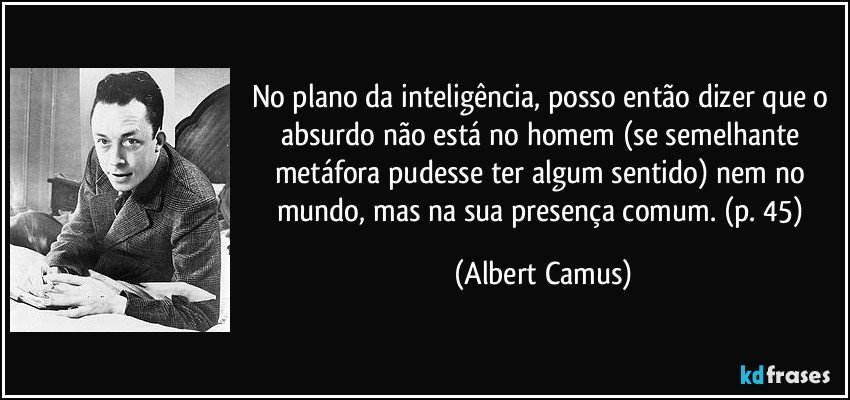 No plano da inteligência, posso então dizer que o absurdo não está no homem (se semelhante metáfora pudesse ter algum sentido) nem no mundo, mas na sua presença comum. (p. 45) (Albert Camus)