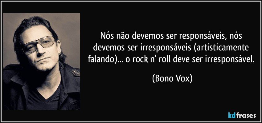 Nós não devemos ser responsáveis, nós devemos ser irresponsáveis (artisticamente falando)... o rock n' roll deve ser irresponsável. (Bono Vox)
