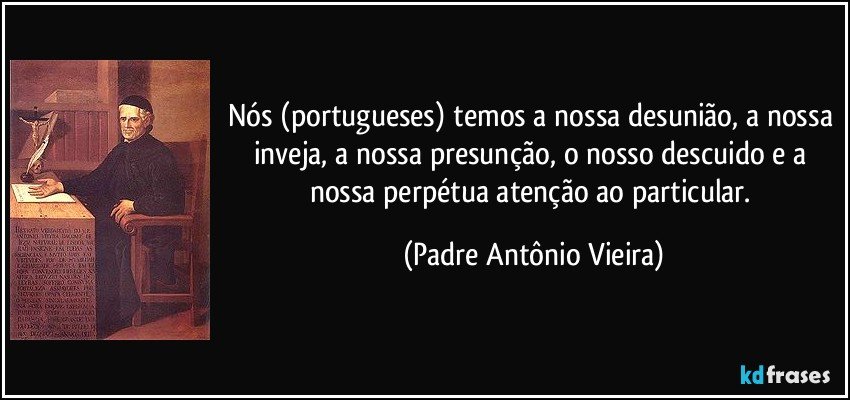 Nós (portugueses) temos a nossa desunião, a nossa inveja, a nossa presunção, o nosso descuido e a nossa perpétua atenção ao particular. (Padre Antônio Vieira)