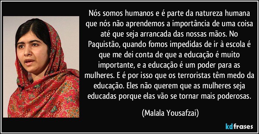 Nós somos humanos e é parte da natureza humana que nós não aprendemos a importância de uma coisa até que seja arrancada das nossas mãos. No Paquistão, quando fomos impedidas de ir à escola é que me dei conta de que a educação é muito importante, e a educação é um poder para as mulheres. E é por isso que os terroristas têm medo da educação. Eles não querem que as mulheres seja educadas porque elas vão se tornar mais poderosas. (Malala Yousafzai)