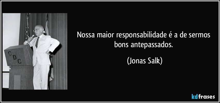 Nossa maior responsabilidade é a de sermos bons antepassados. (Jonas Salk)