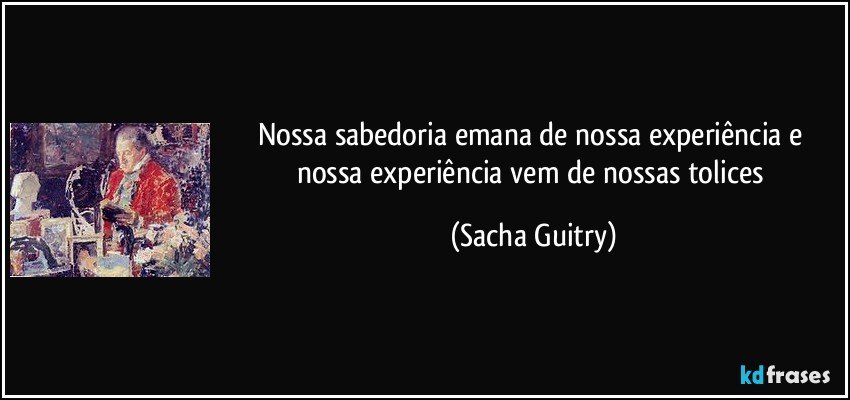 Nossa sabedoria emana de nossa experiência e nossa experiência vem de nossas tolices (Sacha Guitry)