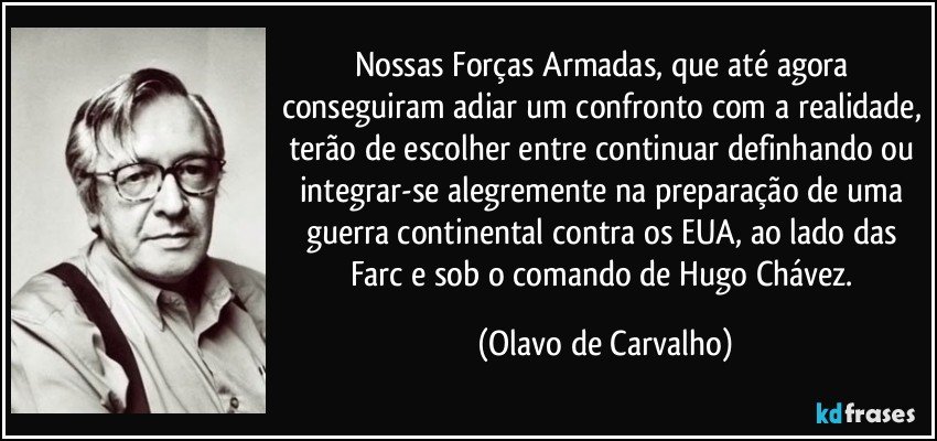 Nossas Forças Armadas, que até agora conseguiram adiar um confronto com a realidade, terão de escolher entre continuar definhando ou integrar-se alegremente na preparação de uma guerra continental contra os EUA, ao lado das Farc e sob o comando de Hugo Chávez. (Olavo de Carvalho)