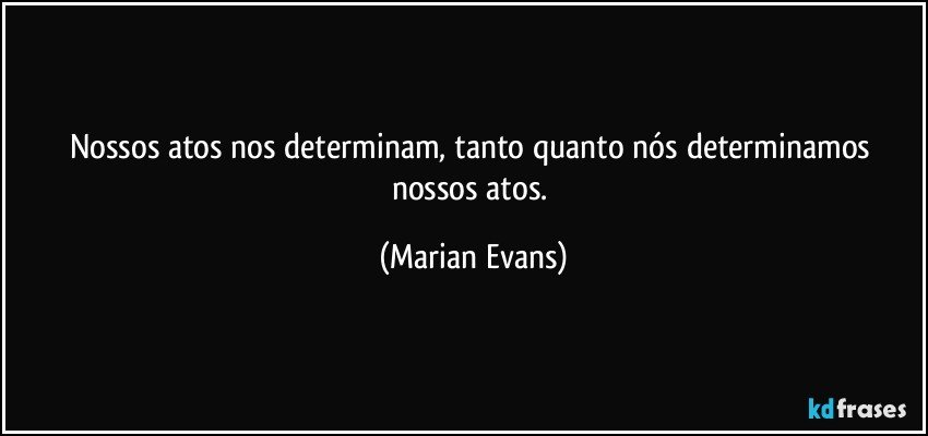 Nossos atos nos determinam, tanto quanto nós determinamos nossos atos. (Marian Evans)