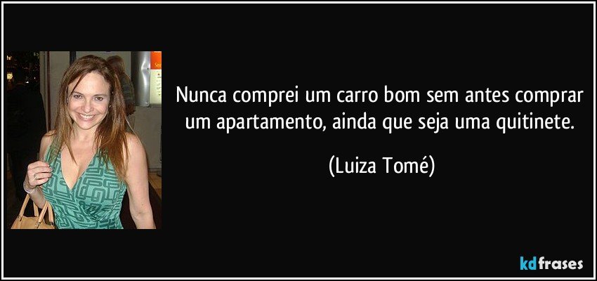 Nunca comprei um carro bom sem antes comprar um apartamento, ainda que seja uma quitinete. (Luiza Tomé)