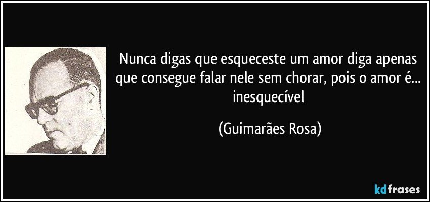 Nunca digas que esqueceste um amor diga apenas que consegue falar nele sem chorar, pois o amor é... inesquecível (Guimarães Rosa)