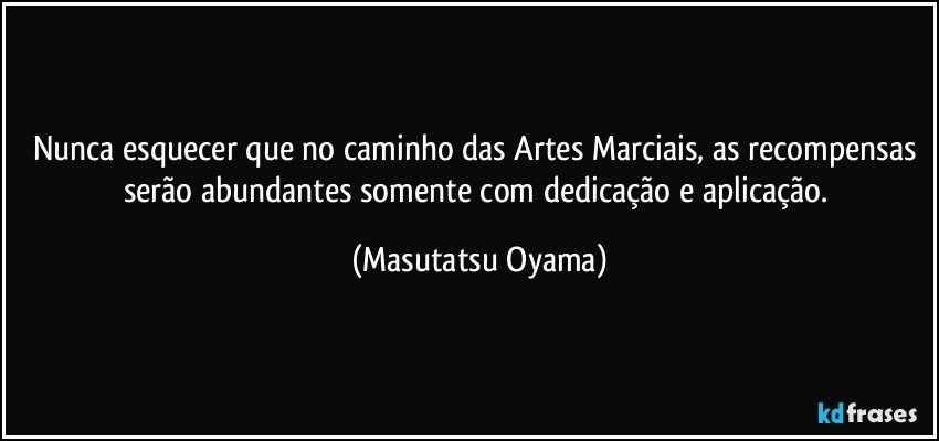 Nunca esquecer que no caminho das Artes Marciais, as recompensas serão abundantes somente com dedicação e aplicação. (Masutatsu Oyama)