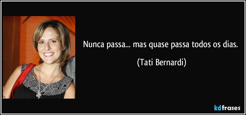 Nunca passa... mas quase passa todos os dias. (Tati Bernardi)