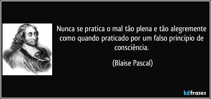 Nunca se pratica o mal tão plena e tão alegremente como quando praticado por um falso princípio de consciência. (Blaise Pascal)