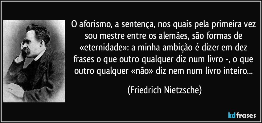 O aforismo, a sentença, nos quais pela primeira vez sou mestre entre os alemães, são formas de «eternidade»: a minha ambição é dizer em dez frases o que outro qualquer diz num livro -, o que outro qualquer «não» diz nem num livro inteiro... (Friedrich Nietzsche)