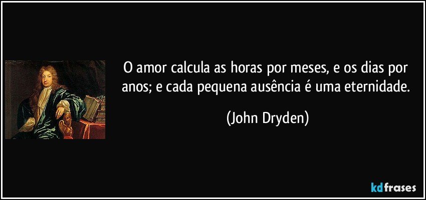O amor calcula as horas por meses, e os dias por anos; e cada pequena ausência é uma eternidade. (John Dryden)