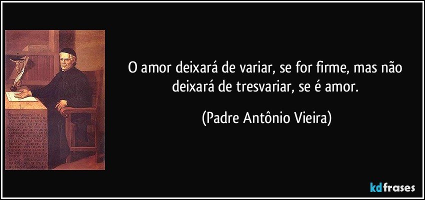 O amor deixará de variar, se for firme, mas não deixará de tresvariar, se é amor. (Padre Antônio Vieira)