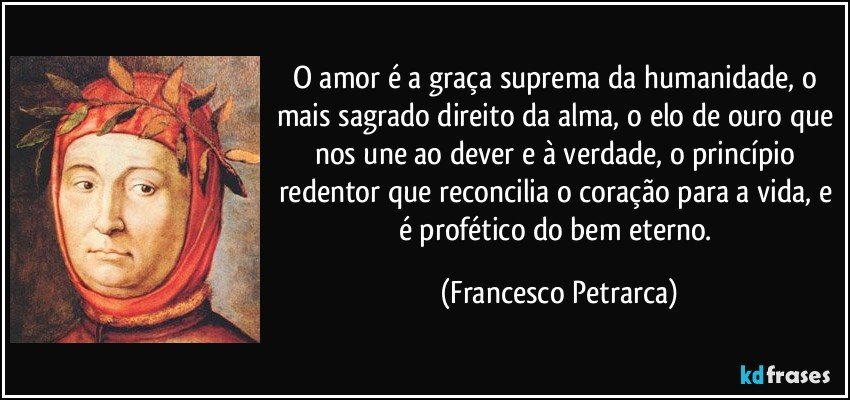 O amor é a graça suprema da humanidade, o mais sagrado direito da alma, o elo de ouro que nos une ao dever e à verdade, o princípio redentor que reconcilia o coração para a vida, e é profético do bem eterno. (Francesco Petrarca)