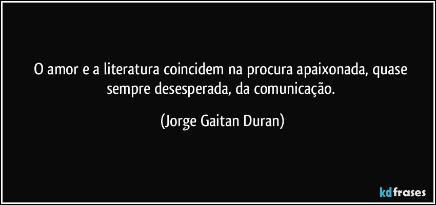 O amor e a literatura coincidem na procura apaixonada, quase sempre desesperada, da comunicação. (Jorge Gaitan Duran)