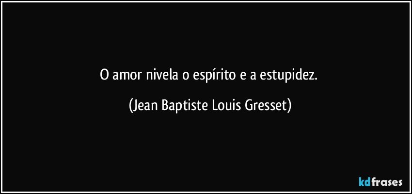 O amor nivela o espírito e a estupidez. (Jean Baptiste Louis Gresset)