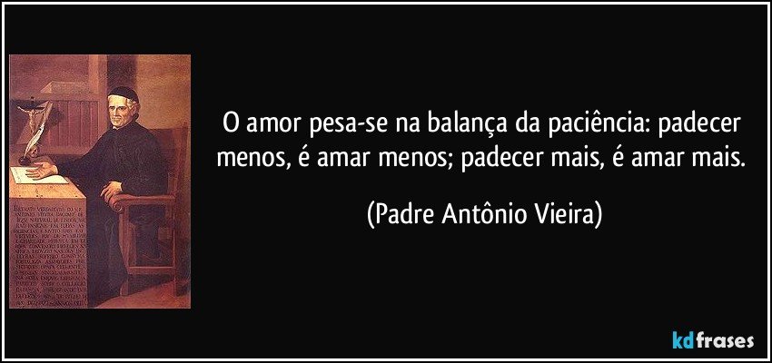 O amor pesa-se na balança da paciência: padecer menos, é amar menos; padecer mais, é amar mais. (Padre Antônio Vieira)