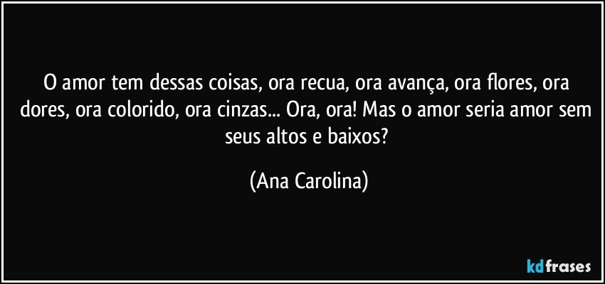 O amor tem dessas coisas, ora recua, ora avança, ora flores, ora dores, ora colorido, ora cinzas... Ora, ora! Mas o amor seria amor sem seus altos e baixos? (Ana Carolina)