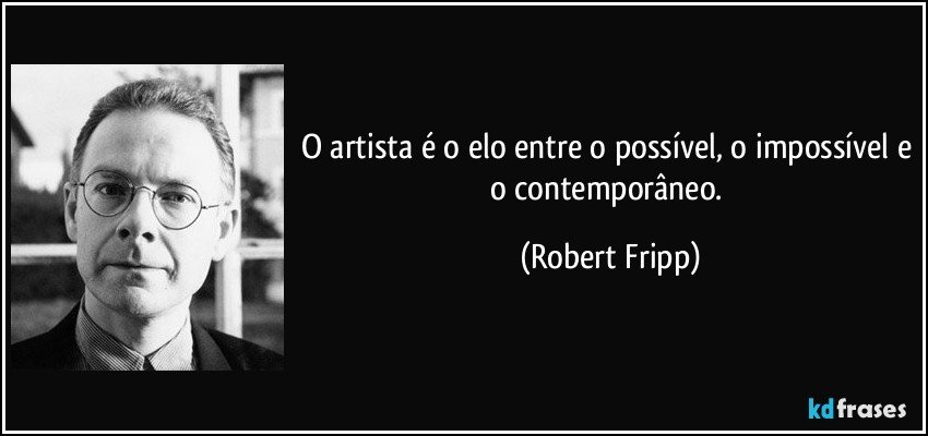 O artista é o elo entre o possível, o impossível e o contemporâneo. (Robert Fripp)
