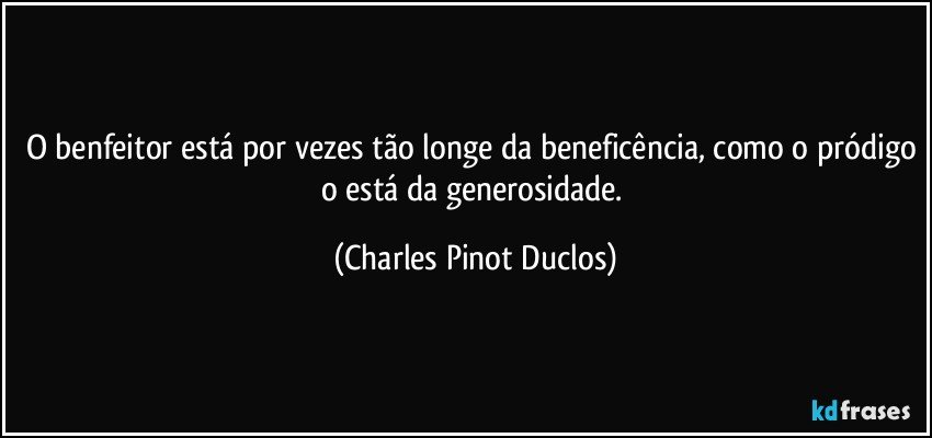 O benfeitor está por vezes tão longe da beneficência, como o pródigo o está da generosidade. (Charles Pinot Duclos)