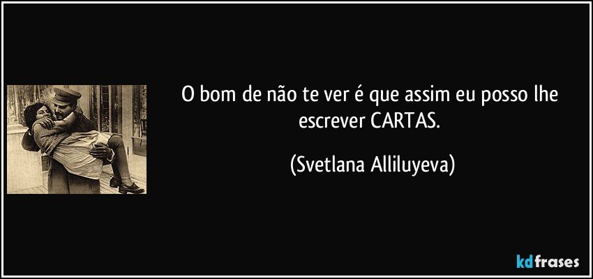 O bom de não te ver é que assim eu posso lhe escrever CARTAS. (Svetlana Alliluyeva)