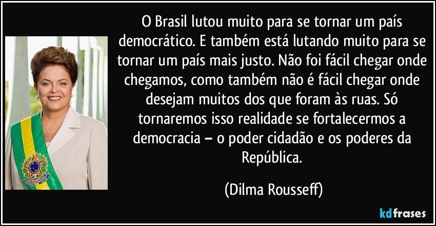 O Brasil lutou muito para se tornar um país democrático. E também está lutando muito para se tornar um país mais justo. Não foi fácil chegar onde chegamos, como também não é fácil chegar onde desejam muitos dos que foram às ruas. Só tornaremos isso realidade se fortalecermos a democracia – o poder cidadão e os poderes da República. (Dilma Rousseff)