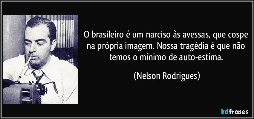 O brasileiro é um narciso às avessas, que cospe na própria imagem. Nossa tragédia é que não temos o mínimo de auto-estima. (Nelson Rodrigues)