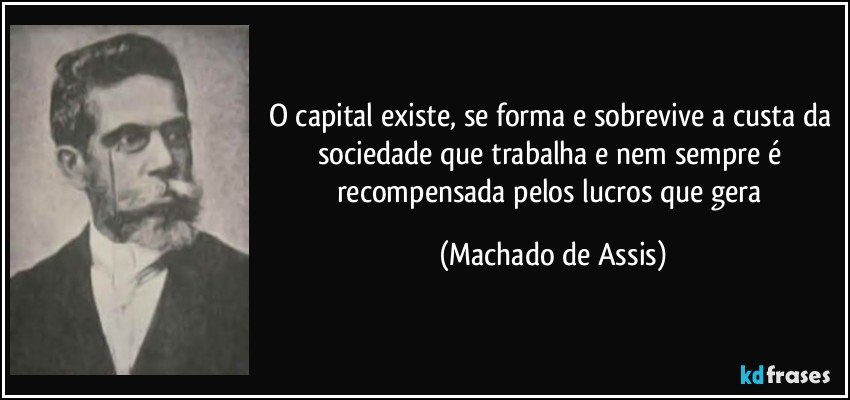 O capital existe, se forma e sobrevive a custa da sociedade que trabalha e nem sempre é recompensada pelos lucros que gera (Machado de Assis)