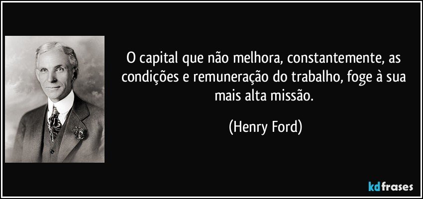 O capital que não melhora, constantemente, as condições e remuneração do trabalho, foge à sua mais alta missão. (Henry Ford)
