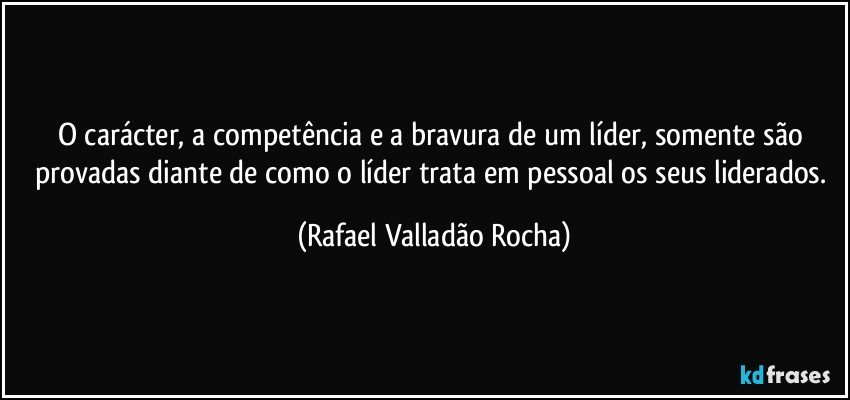 O carácter, a competência e a bravura de um líder, somente são provadas diante de como o líder trata em pessoal os seus liderados. (Rafael Valladão Rocha)