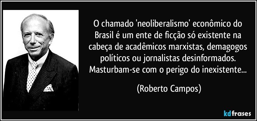 O chamado 'neoliberalismo' econômico do Brasil é um ente de ficção só existente na cabeça de acadêmicos marxistas, demagogos políticos ou jornalistas desinformados. Masturbam-se com o perigo do inexistente... (Roberto Campos)
