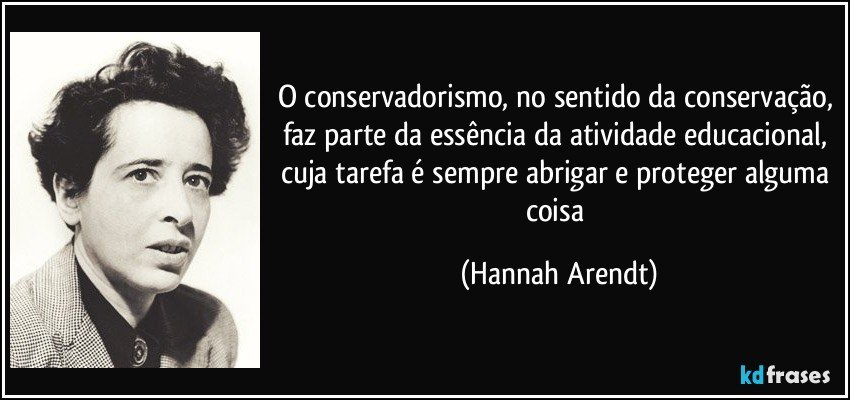 O conservadorismo, no sentido da conservação, faz parte da essência da atividade educacional, cuja tarefa é sempre abrigar e proteger alguma coisa (Hannah Arendt)