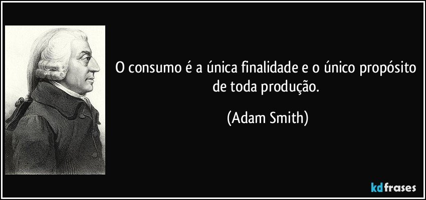 O consumo é a única finalidade e o único propósito de toda produção. (Adam Smith)