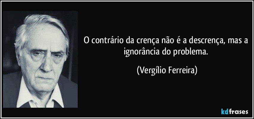 O contrário da crença não é a descrença, mas a ignorância do problema. (Vergílio Ferreira)