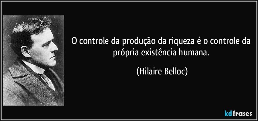 O controle da produção da riqueza é o controle da própria existência humana. (Hilaire Belloc)