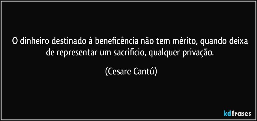 O dinheiro destinado à beneficência não tem mérito, quando deixa de representar um sacrifício, qualquer privação. (Cesare Cantú)