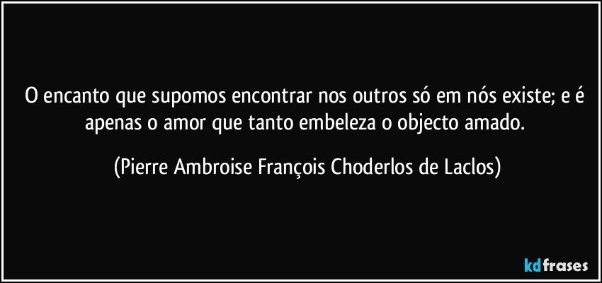 O encanto que supomos encontrar nos outros só em nós existe; e é apenas o amor que tanto embeleza o objecto amado. (Pierre Ambroise François Choderlos de Laclos)