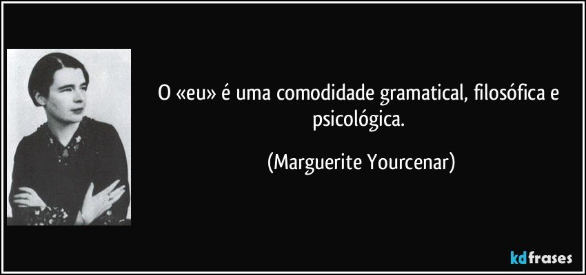 O «eu» é uma comodidade gramatical, filosófica e psicológica. (Marguerite Yourcenar)