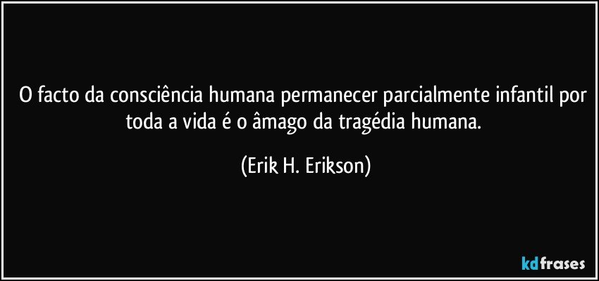 O facto da consciência humana permanecer parcialmente infantil por toda a vida é o âmago da tragédia humana. (Erik H. Erikson)