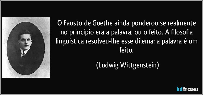 O Fausto de Goethe ainda ponderou se realmente no princípio era a palavra, ou o feito. A filosofia linguística resolveu-lhe esse dilema: a palavra é um feito. (Ludwig Wittgenstein)