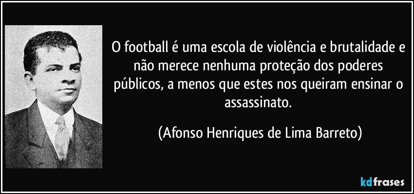 O football é uma escola de violência e brutalidade e não merece nenhuma proteção dos poderes públicos, a menos que estes nos queiram ensinar o assassinato. (Afonso Henriques de Lima Barreto)
