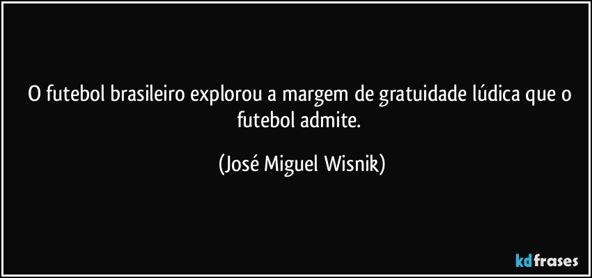 O futebol brasileiro explorou a margem de gratuidade lúdica que o futebol admite. (José Miguel Wisnik)