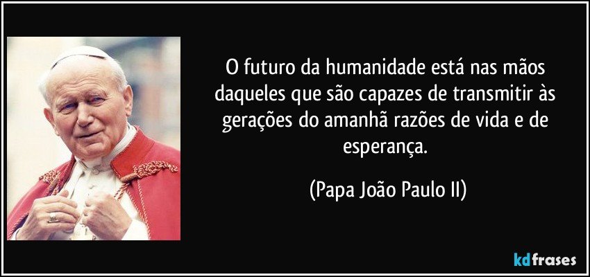 O futuro da humanidade está nas mãos daqueles que são capazes de transmitir às gerações do amanhã razões de vida e de esperança. (Papa João Paulo II)