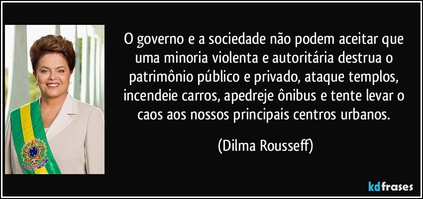 O governo e a sociedade não podem aceitar que uma minoria violenta e autoritária destrua o patrimônio público e privado, ataque templos, incendeie carros, apedreje ônibus e tente levar o caos aos nossos principais centros urbanos. (Dilma Rousseff)