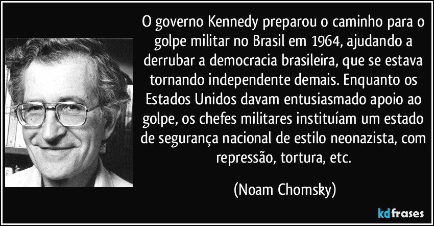O governo Kennedy preparou o caminho para o golpe militar no Brasil em 1964, ajudando a derrubar a democracia brasileira, que se estava tornando independente demais. Enquanto os Estados Unidos davam entusiasmado apoio ao golpe, os chefes militares instituíam um estado de segurança nacional de estilo neonazista, com repressão, tortura, etc. (Noam Chomsky)