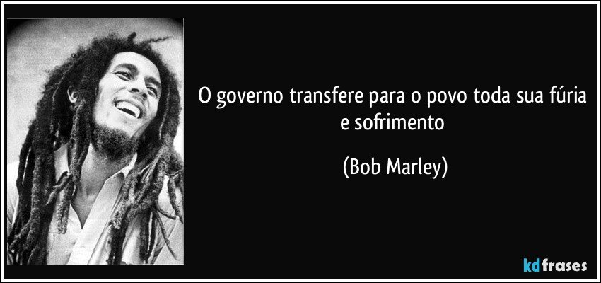 O governo transfere para o povo toda sua fúria e sofrimento (Bob Marley)
