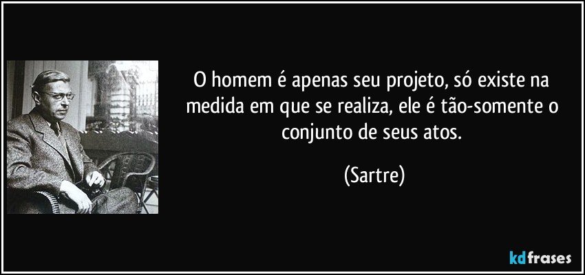 O homem é apenas seu projeto, só existe na medida em que se realiza, ele é tão-somente o conjunto de seus atos. (Sartre)