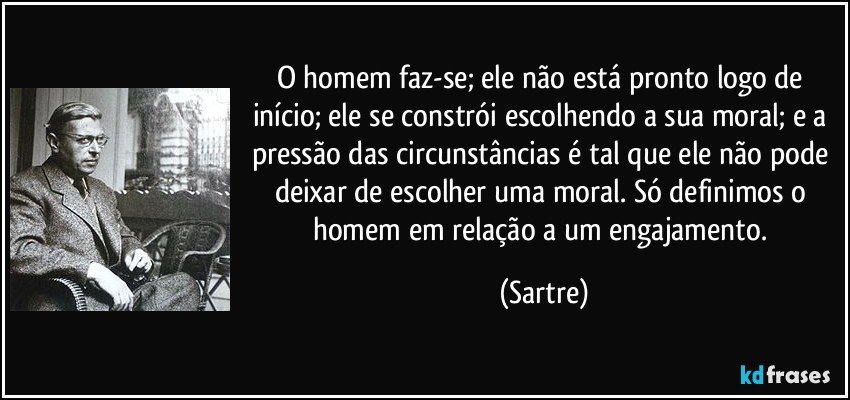 O homem faz-se; ele não está pronto logo de início; ele se constrói escolhendo a sua moral; e a pressão das circunstâncias é tal que ele não pode deixar de escolher uma moral. Só definimos o homem em relação a um engajamento. (Sartre)