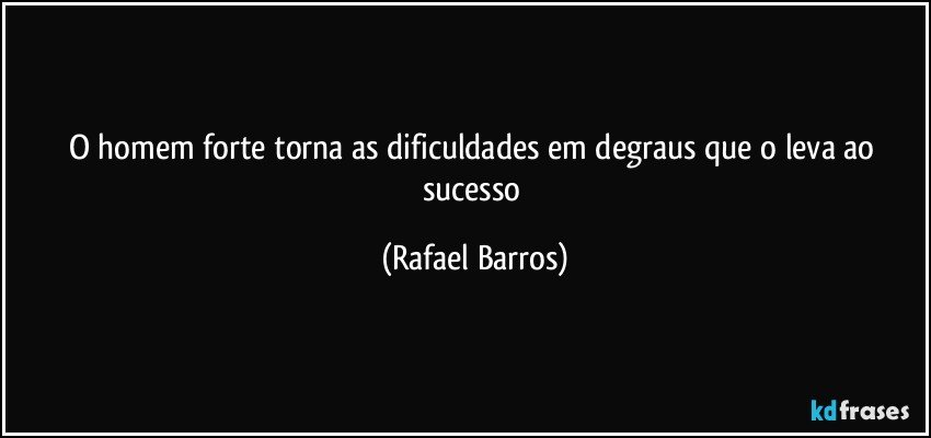 O homem forte torna as dificuldades em degraus que o leva ao sucesso (Rafael Barros)