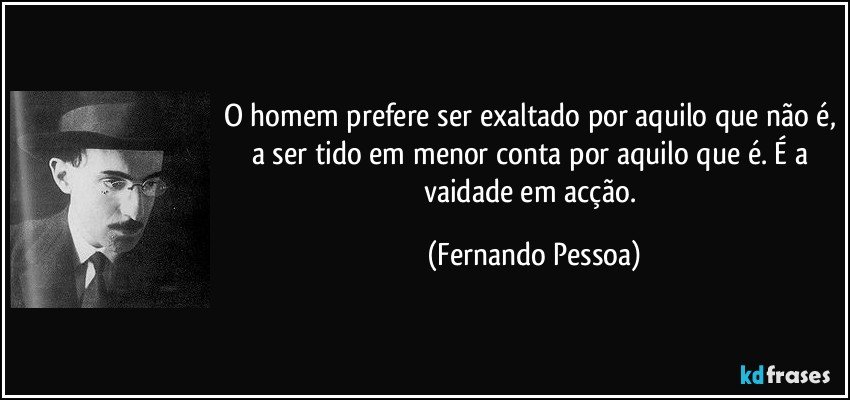 O homem prefere ser exaltado por aquilo que não é, a ser tido em menor conta por aquilo que é. É a vaidade em acção. (Fernando Pessoa)