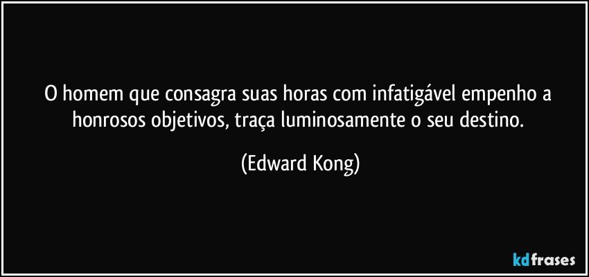 O homem que consagra suas horas com infatigável empenho a honrosos objetivos, traça luminosamente o seu destino. (Edward Kong)